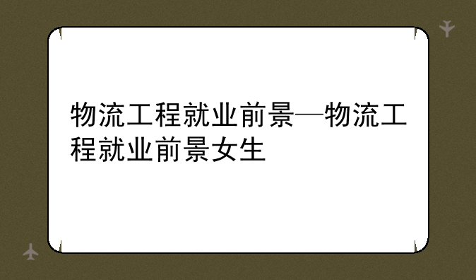 物流工程就业前景—物流工程就业前景女生