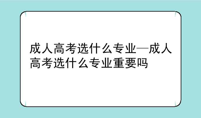 成人高考选什么专业—成人高考选什么专业重要吗