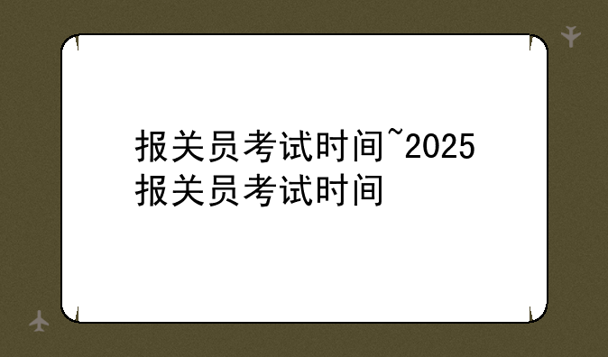 报关员考试时间~2025报关员考试时间