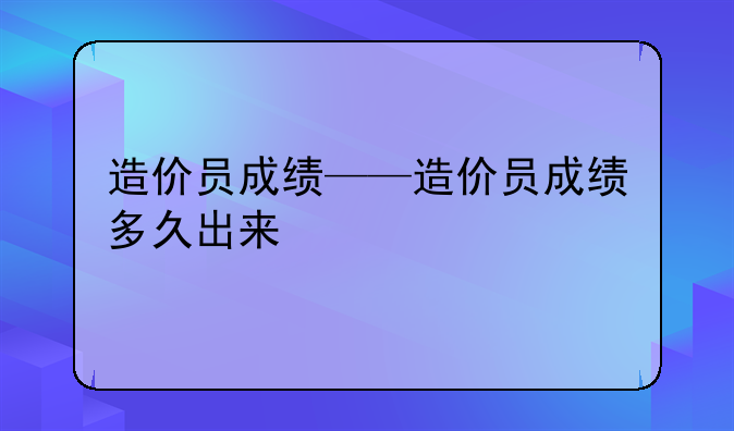 造价员成绩——造价员成绩多久出来