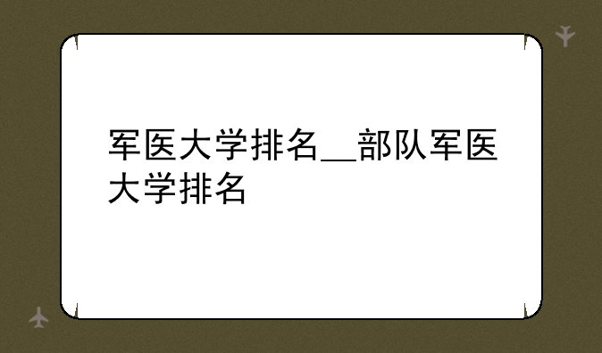 军医大学排名__部队军医大学排名