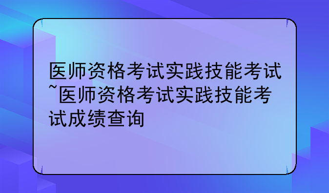 医师资格考试实践技能考试~医师资格考试实践技能考试成绩查询