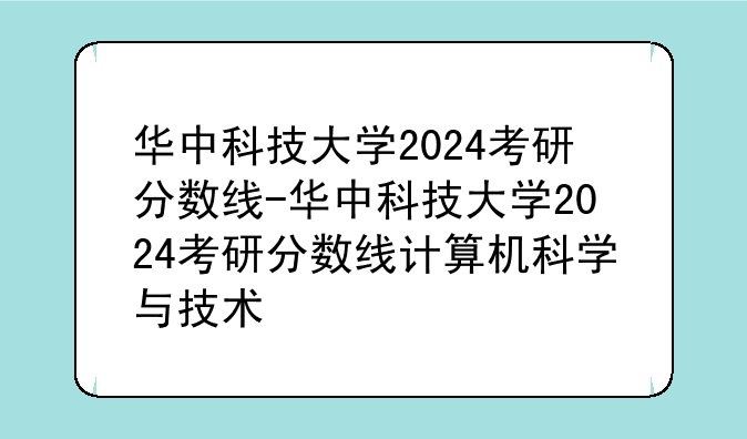 华中科技大学2024考研分数线-华中科技大学2024考研分数线计算机科学与技术